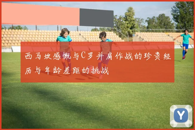 西马坎感慨与C罗并肩作战的珍贵经历与年龄差距的挑战