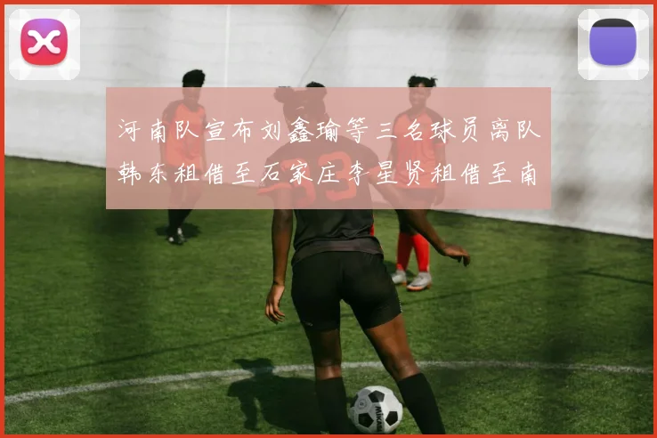 河南队宣布刘鑫瑜等三名球员离队韩东租借至石家庄李星贤租借至南通