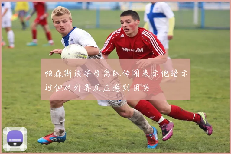 帕森斯谈字母离队传闻表示他暗示过但对外界反应感到困惑