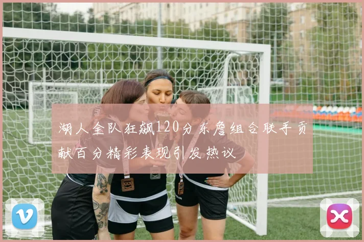 湖人全队狂飙120分东詹组合联手贡献百分精彩表现引发热议