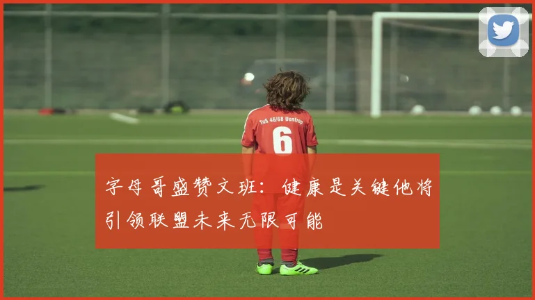 字母哥盛赞文班：健康是关键他将引领联盟未来无限可能
