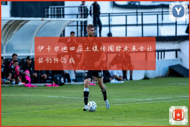 伊卡尔迪回应土媒传闻称未来会让你们怀念我