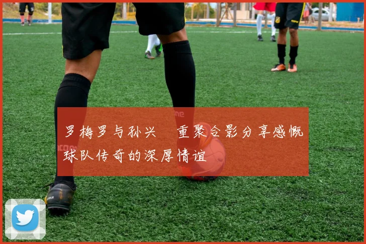 罗梅罗与孙兴慜重聚合影分享感慨球队传奇的深厚情谊