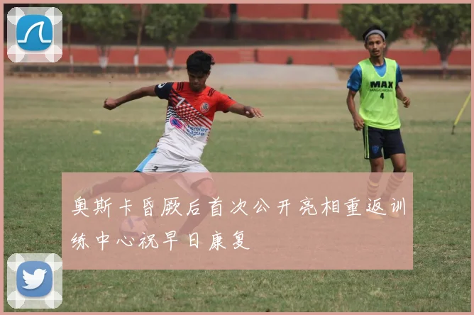 奥斯卡昏厥后首次公开亮相重返训练中心祝早日康复