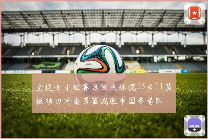 全运会小组赛吕俊虎独揽35分11篮板助力河南男篮战胜中国香港队