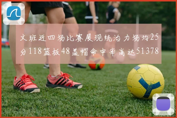 文班近四场比赛展现统治力场均25分118篮板48盖帽命中率高达513782