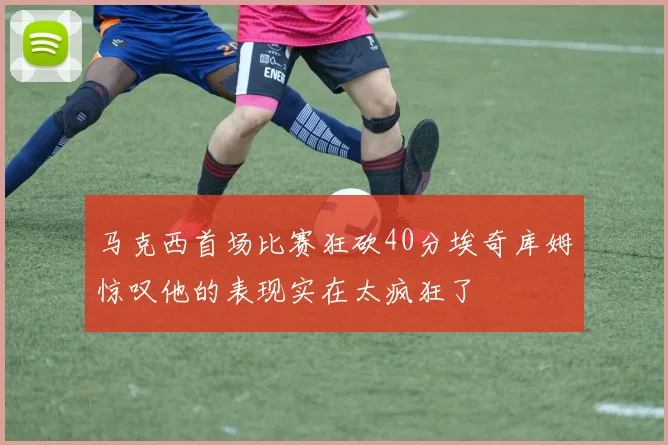 马克西首场比赛狂砍40分埃奇库姆惊叹他的表现实在太疯狂了