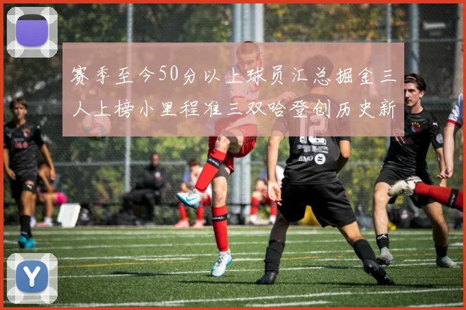 赛季至今50分以上球员汇总掘金三人上榜小里程准三双哈登创历史新高