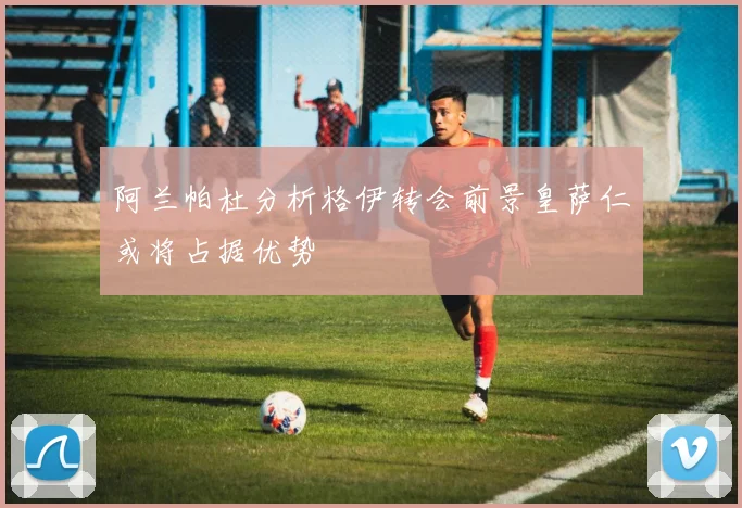 阿兰帕杜分析格伊转会前景皇萨仁或将占据优势