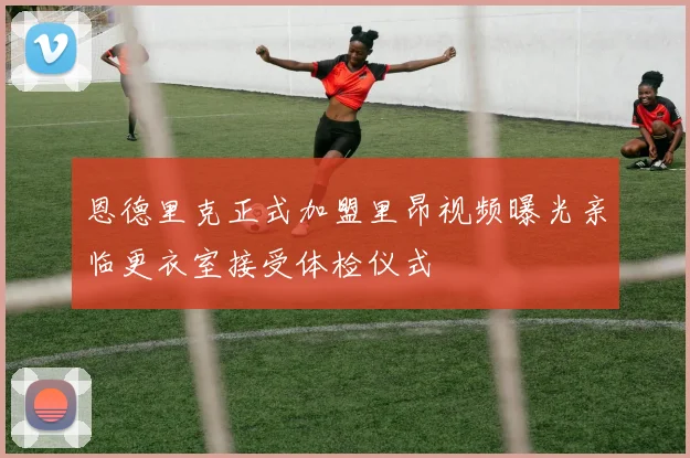 恩德里克正式加盟里昂视频曝光亲临更衣室接受体检仪式