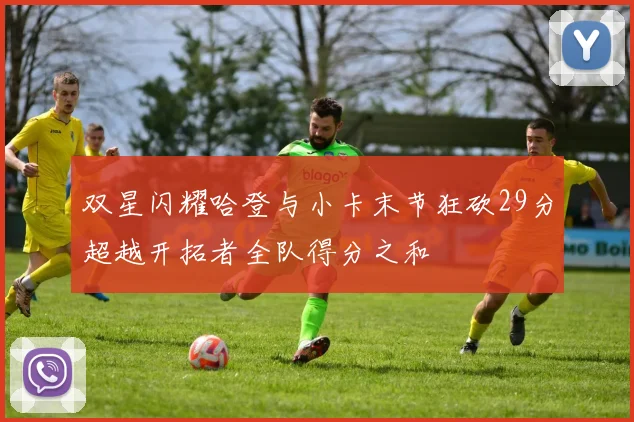 双星闪耀哈登与小卡末节狂砍29分超越开拓者全队得分之和