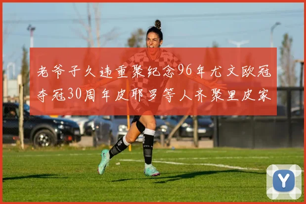 老爷子久违重聚纪念96年尤文欧冠夺冠30周年皮耶罗等人齐聚里皮家
