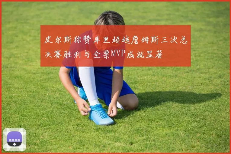 皮尔斯称赞库里超越詹姆斯三次总决赛胜利与全票MVP成就显著