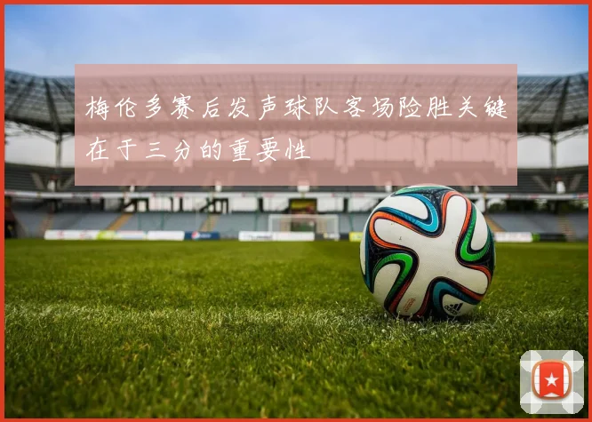 梅伦多赛后发声球队客场险胜关键在于三分的重要性
