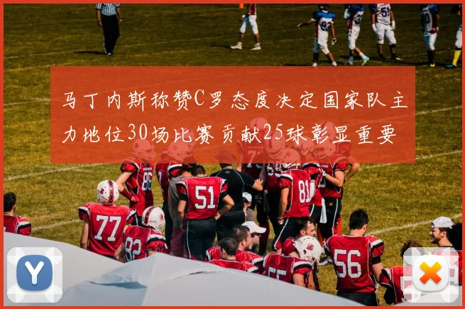 马丁内斯称赞C罗态度决定国家队主力地位30场比赛贡献25球彰显重要性