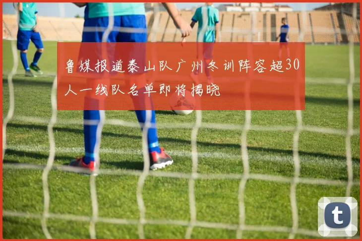 鲁媒报道泰山队广州冬训阵容超30人一线队名单即将揭晓