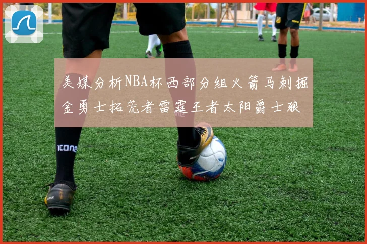 美媒分析NBA杯西部分组火箭马刺掘金勇士拓荒者雷霆王者太阳爵士狼队