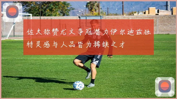 佐夫称赞尤文争冠潜力伊尔迪兹独特灵感与人品皆为稀缺之才