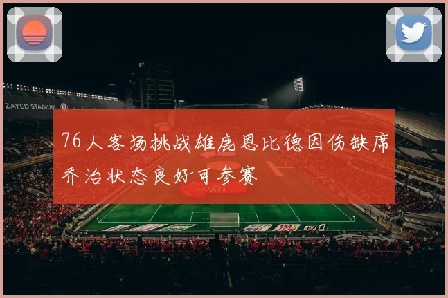 76人客场挑战雄鹿恩比德因伤缺席乔治状态良好可参赛