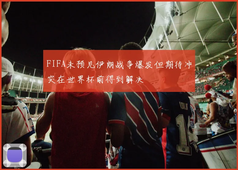 FIFA未预见伊朗战争爆发但期待冲突在世界杯前得到解决