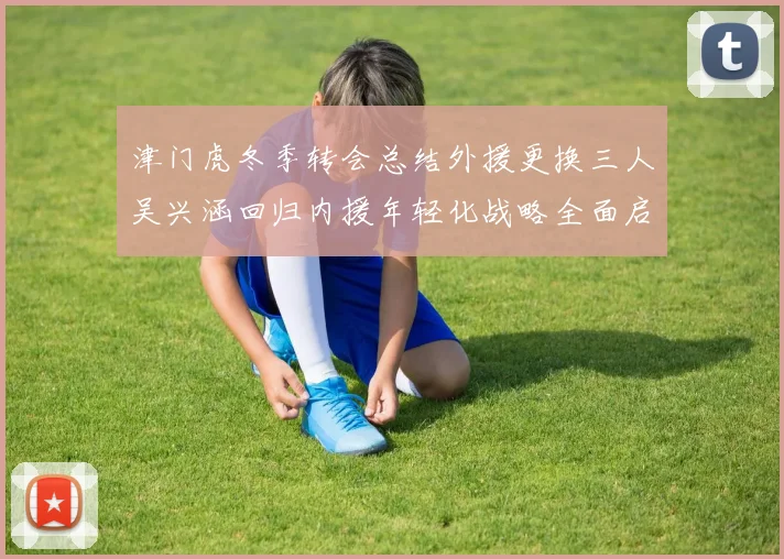 津门虎冬季转会总结外援更换三人吴兴涵回归内援年轻化战略全面启动