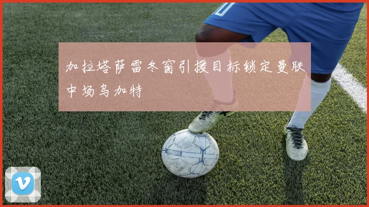 加拉塔萨雷冬窗引援目标锁定曼联中场乌加特
