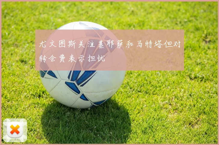 尤文图斯关注基耶萨和马特塔但对转会费表示担忧