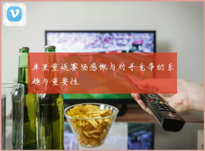 库里重返赛场感慨与对手竞争的乐趣与重要性